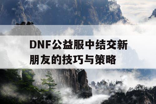 DNF公益服中结交新朋友的技巧与策略