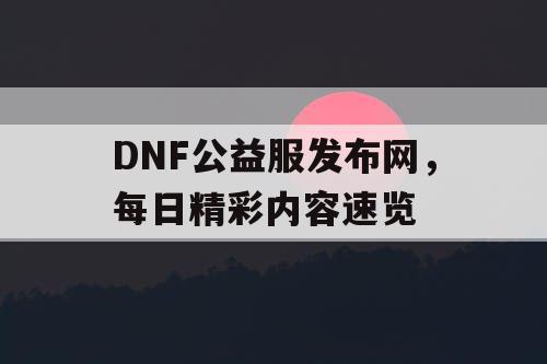 DNF公益服发布网，每日精彩内容速览