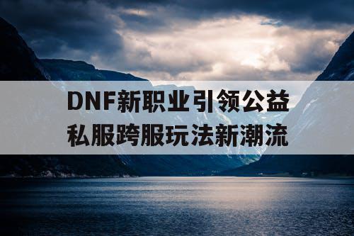 DNF新职业引领公益私服跨服玩法新潮流