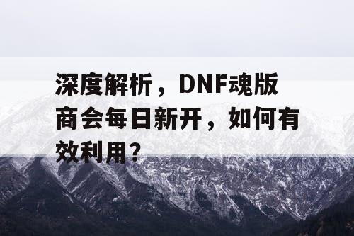 深度解析	，DNF魂版商会每日新开，如何有效利用？