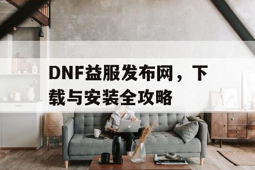 DNF益服发布网，下载与安装全攻略