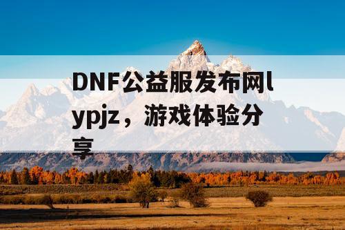 DNF公益服发布网lypjz，游戏体验分享