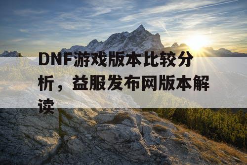 DNF游戏版本比较分析，益服发布网版本解读