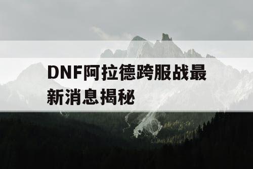 DNF阿拉德跨服战最新消息揭秘