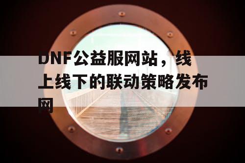 DNF公益服网站，线上线下的联动策略发布网