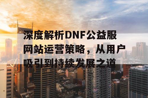 深度解析DNF公益服网站运营策略，从用户吸引到持续发展之道