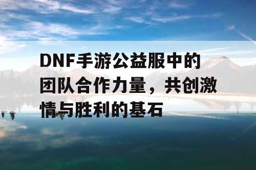 DNF手游公益服中的团队合作力量	，共创激情与胜利的基石