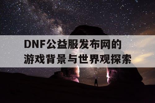 DNF公益服发布网的游戏背景与世界观探索