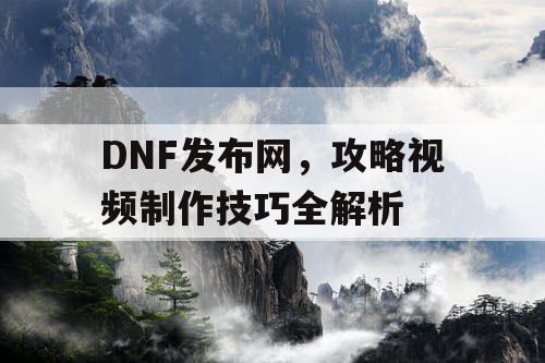 DNF发布网，攻略视频制作技巧全解析