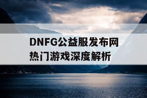 DNFG公益服发布网热门游戏深度解析