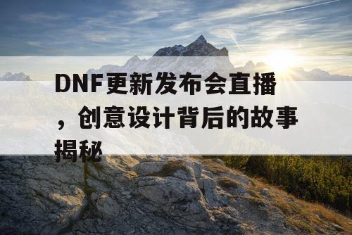 DNF更新发布会直播，创意设计背后的故事揭秘