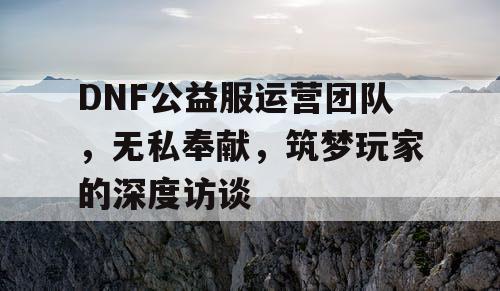 DNF公益服运营团队，无私奉献，筑梦玩家的深度访谈