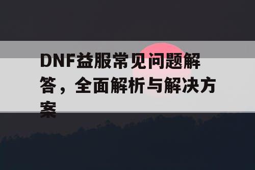 DNF益服常见问题解答，全面解析与解决方案