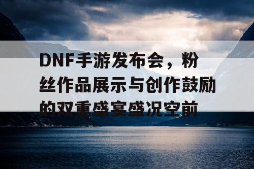 DNF手游发布会	，粉丝作品展示与创作鼓励的双重盛宴盛况空前