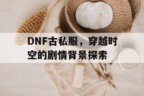 DNF古私服，穿越时空的剧情背景探索