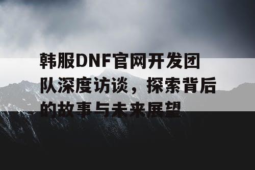 韩服DNF官网开发团队深度访谈	，探索背后的故事与未来展望