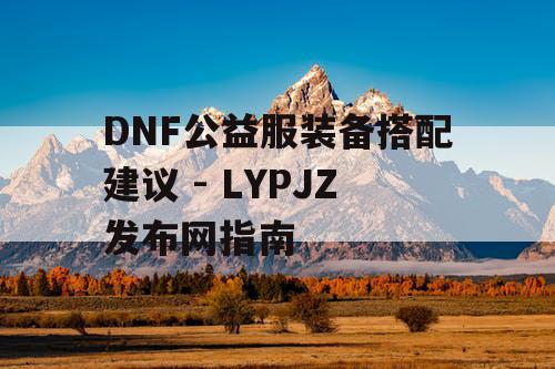 DNF公益服装备搭配建议 - LYPJZ发布网指南