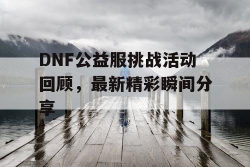 DNF公益服挑战活动回顾，最新精彩瞬间分享