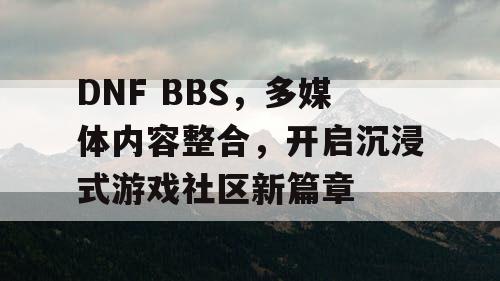 DNF BBS，多媒体内容整合，开启沉浸式游戏社区新篇章