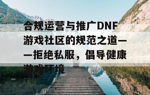 合规运营与推广DNF游戏社区的规范之道——拒绝私服，倡导健康游戏环境