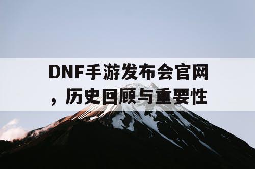 DNF手游发布会官网，历史回顾与重要性