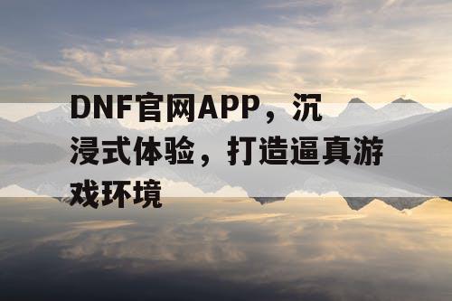 DNF官网APP，沉浸式体验，打造逼真游戏环境