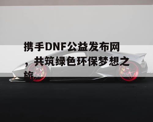 携手DNF公益发布网	，共筑绿色环保梦想之旅