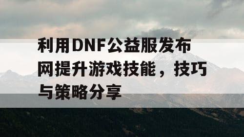 利用DNF公益服发布网提升游戏技能，技巧与策略分享