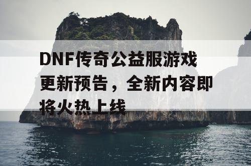 DNF传奇公益服游戏更新预告，全新内容即将火热上线