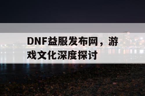 DNF益服发布网，游戏文化深度探讨