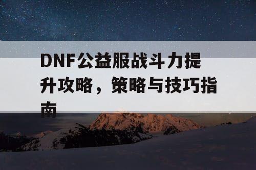 DNF公益服战斗力提升攻略，策略与技巧指南