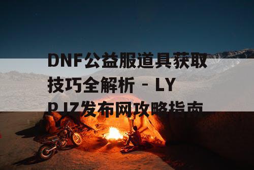 DNF公益服道具获取技巧全解析 - LYPJZ发布网攻略指南