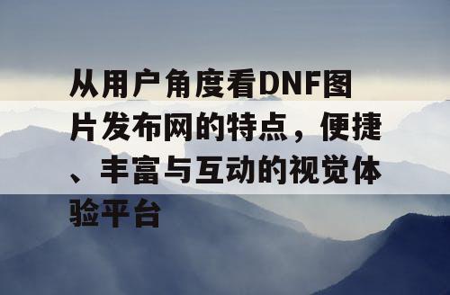 从用户角度看DNF图片发布网的特点，便捷、丰富与互动的视觉体验平台