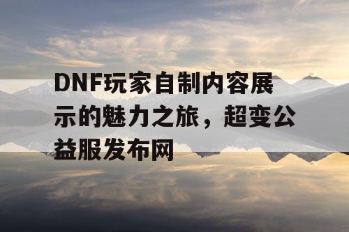 DNF玩家自制内容展示的魅力之旅，超变公益服发布网