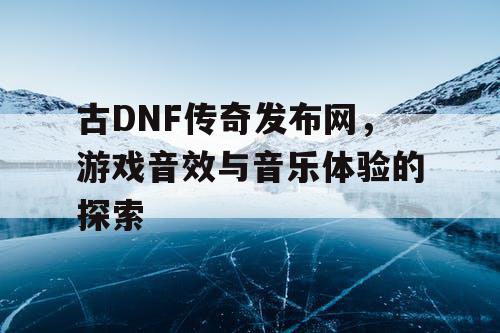 古DNF传奇发布网，游戏音效与音乐体验的探索