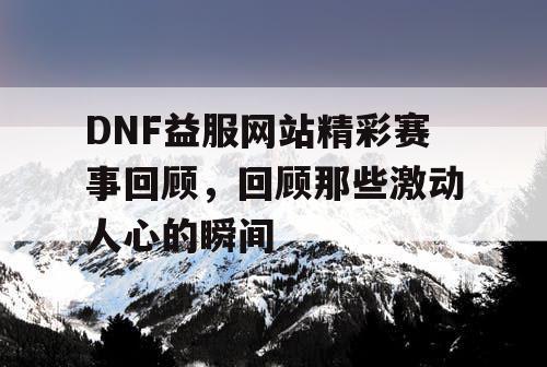 DNF益服网站精彩赛事回顾，回顾那些激动人心的瞬间