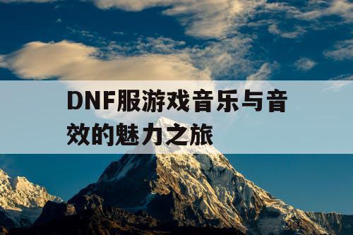 DNF服游戏音乐与音效的魅力之旅