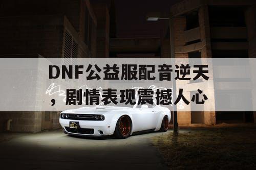 DNF公益服配音逆天	，剧情表现震撼人心