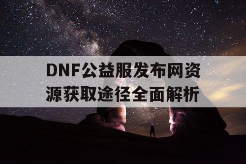 DNF公益服发布网资源获取途径全面解析