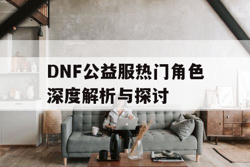 DNF公益服热门角色深度解析与探讨