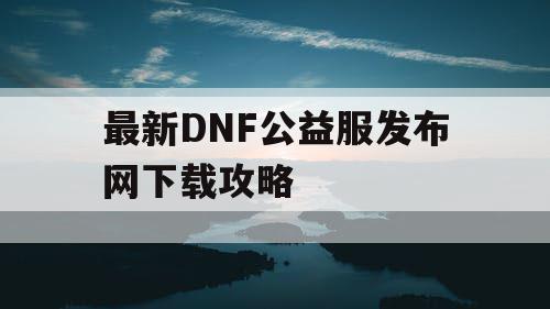 最新DNF公益服发布网下载攻略