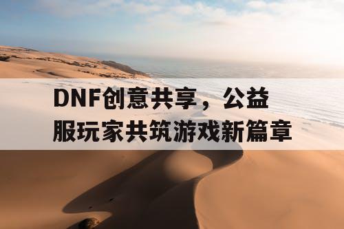 DNF创意共享	，公益服玩家共筑游戏新篇章