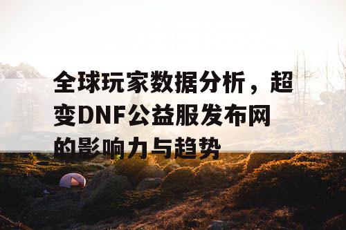 全球玩家数据分析，超变DNF公益服发布网的影响力与趋势