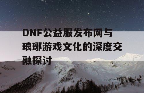 DNF公益服发布网与琅琊游戏文化的深度交融探讨