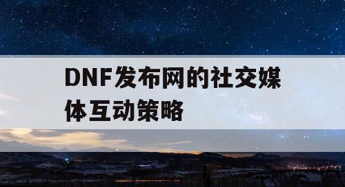 DNF发布网的社交媒体互动策略