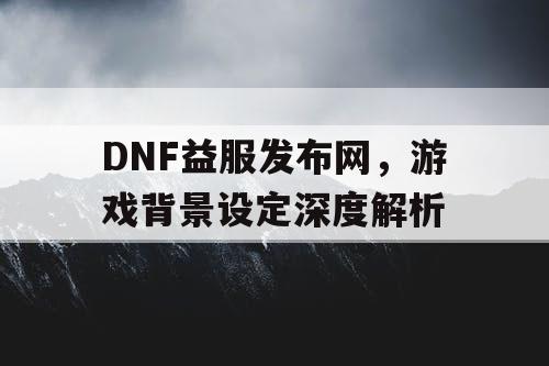 DNF益服发布网，游戏背景设定深度解析