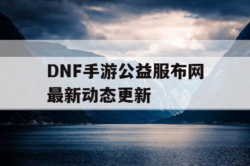 DNF手游公益服布网最新动态更新