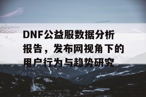 DNF公益服数据分析报告	，发布网视角下的用户行为与趋势研究