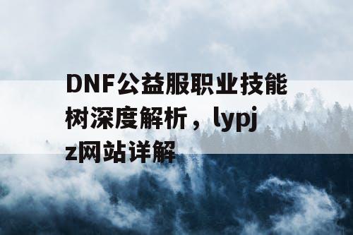 DNF公益服职业技能树深度解析，lypjz网站详解