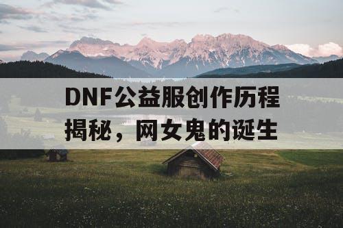 DNF公益服创作历程揭秘，网女鬼的诞生